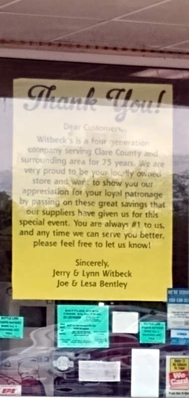 Sign in our local neighborhood grocery store window: THANK YOU! Dear Customers, Witbeck's is a four generation company serving Clare County and surrounding area for 75 years. We are very proud to be your locally owned store and want to show you our appreciation for your loyal patronage by passing on these great savings that our suppliers have given us for this special event. You are always #1 to us, and any time we can serve you better, please feel free to let us know! Sincerely, Jerry & Lynn Witbeck, Joy & Lesa Bentley"