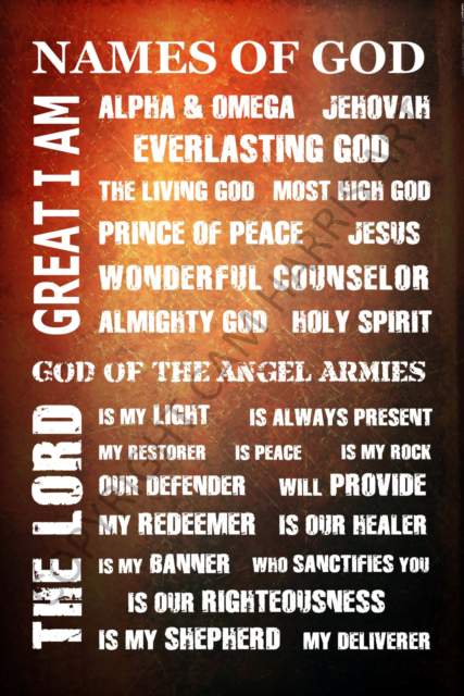 NAMES OF GOD Great I am - Alpha and Omega - Jehovah - Everlasting God - The Living God - Most High God - Prince of Peace - Jesus - Wonderful Counselor - Almighty God - Holy Spirit - God of the Angel Armies- The Lord is my light...is always present...is my restorer...is peace...is my rock...our defender...will provide...my redeemer...is our healer...is my banner...who sanctifies you...is our righteousness...is my shepherd...my deliverer.