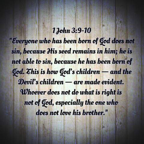 Everyone who has been born of God does not sin, because His seed remains inhim; he is not able to sin, because he has been born of Gdo. This is how God's children - the the devil's children - are made evident. Whoever does not do what is right is not of God, especially the one who does not love His brother. 1John 3:9-10