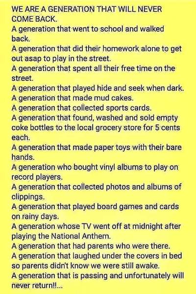 A generation that walked to school and then walked back. A generation that did their homework alone to get out asap to play in the street. A generation that spent all their free time on the street with their Friends. A generation that played hide and seek when dark. A generation that made mud cakes. A generation that collected sports cards. A generation that found, collected and washed & Returned empty coke bottles to the local grocery store for 5 cents each , then bought a Mountain Dew and candy bar with the money. A generation that made paper toys with their bare hands. A generation who bought vinyl albums to play on record players. A generation that collected photos and albums of clippings. A generation that played board games and cards on rainy days. A generation whose TV went off at midnight after playing the National Anthem. A generation that had parents who were there. A generation that laughed under the covers in bed so parents didn't know we were still awake. A generation that is passing and unfortunately it will never return!!.. I loved Growing up when I did.