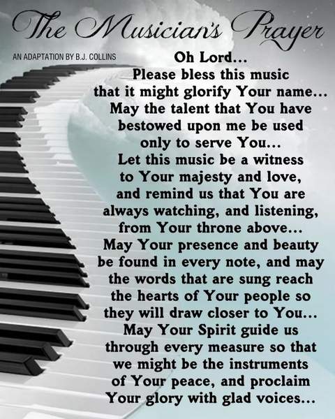 The Musician's Prayer Oh Lord... Please bless this music that it might glorify Your name... May the talent that You have bestowed upon me be used only to serve You... Let this music be a witness to Your majesty and love, and remind us that You are always watching, and listening, from Your throne above... May Your presence and beauty be found in every note, and may the words that are sung reach the hearts of Your people wot hey will draw closer to You... May Your Spirit guide us through every measure so that we might be the instruments of Your peace, and proclaim Your glory with glad voices...