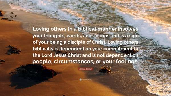 Loving others in a biblical manner involves your thoughts, words, and actions and is a sign of your being a disciple of Christ. Loving others biblically is dependent on your commitment to the Lord Jesus Christ and is not dependent on people, circumstances, or your feelings. ~ John C. Broger