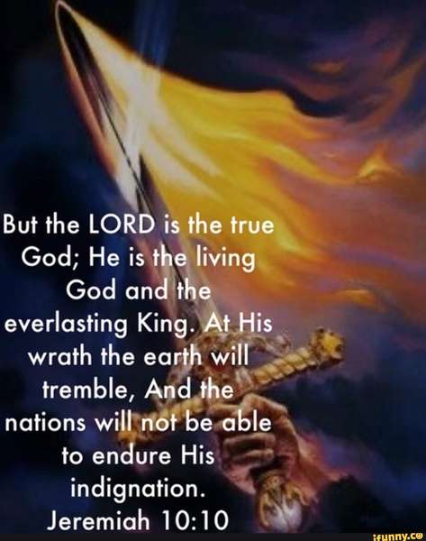 But the LORD is the true God; He is the living God and the everlasting King. At His wrath the earth will tremble, And the nations will not be able to endure His indignation. Jeremiah 10:10