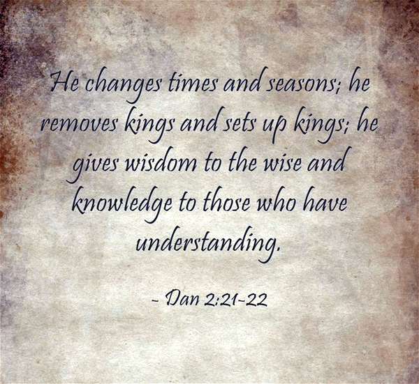He changes times and seasons; He removes kings and sets up kings; He give wisdom to the wise and knowledge to those who have understanding. Daniel 2:21-22