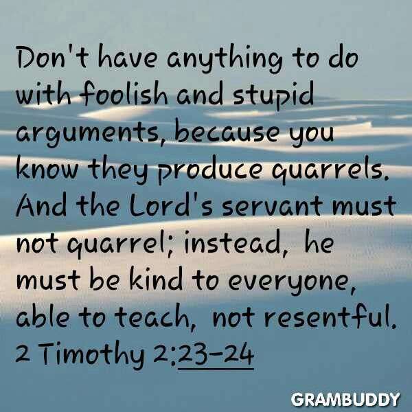 Don't have anything to do with foolish and stupid arguments, because you know they produce quarrels. And the Lord's servant must not quarrel; instead, he must be kind to everyone, able to teach, not resentful. 2Timothy 2:23-24