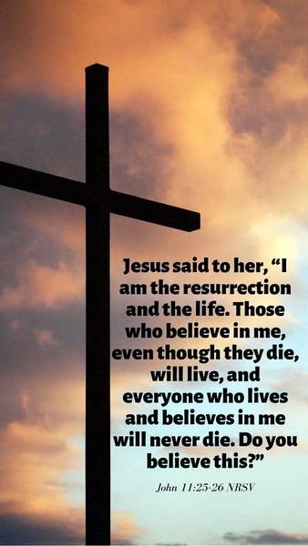 Jesus said to her, "I am the resurrection and the life. Those who believe in me, even though they die, will live, and everyone who lives and believes in my will never die. Do you believe this?" John 11:25-26 NRSV