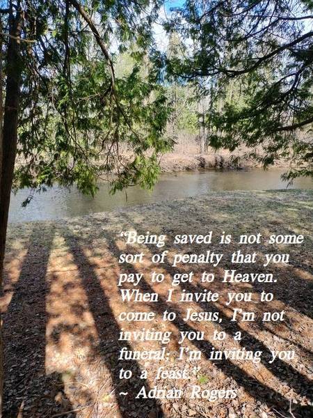 "Being saved is not some sort of penalty that you pay to get to heaven. When I invite you to come to Jesus, I'm not inviting you to a funeral; I'm inviting you to a feast." ~ Adrian Rogers