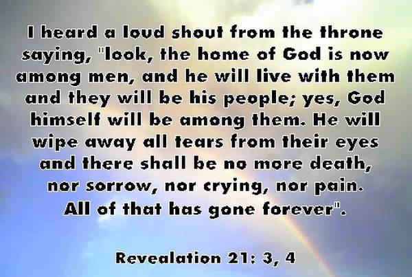I heard a loud shoult from the throne saying, "Look, the home of God is now among men, and he will live with them and they will be His people; yest, God Himself will be among them. He will wipe away all tears from their eyes and there shall be no more death, nor sorrow, nor crying, nor pain. All of that has gone forever." Revelation 21:3,4