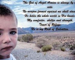 The God of Angel Armies is always by my side. No weapon formed against me shall stand. He holds the whole world in His hands. My comforter, shelter, and strength. Tower of Refuge. He is my Rock of Salvation.