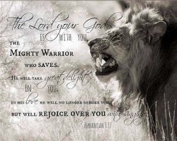The Lord your God is with you, the MIGHTY WARRIOR who saves. He will take great delight in you, in His love He will no long rebuke you but will rejoice over you with singing. Jeremiah 3:17