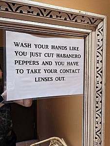 Sign on a bathroom mirror: Wash your hands like you just cut habanero peppers and you have to take your contact lenses ot.