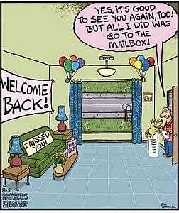 Cartoon. A living room full of balloons and signs; one says WELCOME BACK! The other says I MISSED YOU! A man is coming in the door, a little dog jumping on him with joy. Speech bubble over man: Yes, it's good to see you again, too! But all I did was go to the mailbox!