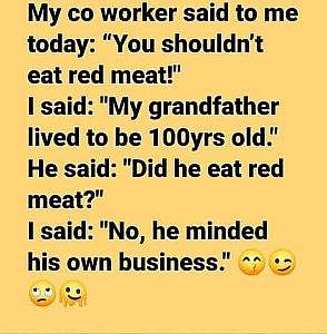 Plain text, no graphic. My co worker said to me today: "You shouldn't eat red meat!" I said: "My grandfather lived to 100 years old." He said: "Did he eat red meat? I said: "No he minded his own business!"