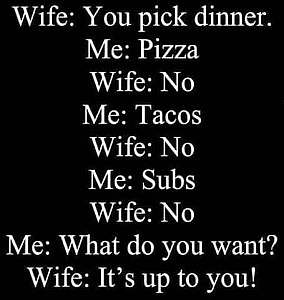 text only. Wife: You pick dinner. Me: Pizza Wife: No Me: Tacos Wife: No Me: Subs Wife: No Me: What do you want? Wife: It's up to you!
