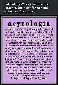 Caption: I almost didn't read past the first sentence, but it gets funnier and funnier as it goes along! Acyrologia: An incorrect use of words - particulately replacing one word with another word that sounds similar but has a diffident meaning - possibly fuelled by a deep-seeded desire to sound more educated, witch results in an attempt to pawn off an incorrect word in place of a correct on. In academia, such flaunting of common social morays is seen as almost sorted and may results in the offender becoming a piranha, in the Monday world, after all is set and done, such a miner era will often leaven normal people unphased. This is just as well sense people of that elk are unlikely to tow the line irregardless of any attempt to better educate them. A small percentage, however, suffer from severe acyrologiaphobia, and it is their upmost desire to see English used properly. Exposure may cause them symptoms that may resemble post-dramatic stress disorder and, eventually, descent into whole-scale outrage as they go star-craving mad Eventually, they will succumb to the stings and arrows of such a barrage, and suffer a complete metal breakdown, leaving them curled up in the feeble position.