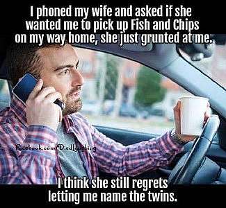 A man driving a car, a phone to his ear in one hand and a cup of coffee in the other. Caption above: I phoned my wife and asked if she wanted me to pick up Fish and Chips on the way home; she just grunted at me. Caption below: I think she still regrets letting me name the twins.