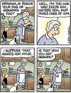 4 cartoon frames showing an elderly lady working in the kitchen talking with a small boy; a dog sits nearby. Boy: "Gramma, is Roscoe your dog or Grampa's dog"? Gramma: "Well, I'm the one who feeds him, waters him, and takes care of him. [next frame] I suppose that makes him mine.." Boy: "Is that how you got Grampa?"