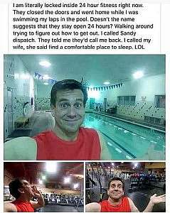 3 frames. 1st frame shows a man standing in front of a pool taking a selfie with a goofy smile. 2nd frame shows him in front of exercise equipment, hand cupped to the side of his mouth, head back, yelling. 3rd frame he is standing in front of equipment, arm to the side with palm up, shrugging. Caption: I am literally locked inside 24-hour fitness right now. They closed the doors and went home while I was swimming my laps in the pool Doesn't the name suggest that they stay open for 24 hours? Walking around trying to figure out how to get out. I called Sandy dispatch. They told me they'd call back. I called my wife, she said find a comfortable place to sleep. LOL