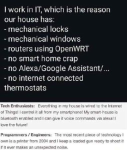 Text only: I work in I.T., which is the reason our house has mechanical locks, mechanical windows, routers using OpenWRT no smart home crap no Alexa/Google Assistant, no internet connected thermostats. Comments below say, Tech Enthusiasts: Everything in my house is wired to the Internet of Things! I control it all from my smartphone! My smart house is bluetooth enabled and I can give it voice commands via Alexa. I love the future! Programmers/Engineers: The most recent piece of technology I own is a printer from 2004 and I keep a loaded gun ready to shoot it if it ever makes an unexpected noise.