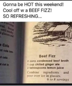 A photocopy of a page from a vintage cookbook for a recipe for Beef Fizz: 2 cans condensed beef broth - 1 cup chilled ginger ale - 2 tablespoons lemon juice - combine ingredients and pour over ice in glasses (6-8 servings) Caption: Gonna be HOT this weekend! Cool off with a BEEF FIZZ! So refreshing...