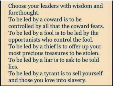 Text only. Choose your leaders with wisdom and forethought. To be led by a coward is to be controlled by all that the coward fears. To be led by a fool is to be led by the opportunists who control the fool. To be led by a thief is to offer up your most precious treasures to be stolen. To be led by a liar is to ask to be told lies. To be led by a tyrant is to sell yourself and those you love into slavery.