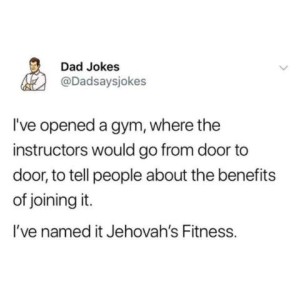 A dad joke from a social media post: "I've opened a gym, where the instructors would go door to door to tell people about the benefits of joining it. I've named it Jehovah's Fitness.