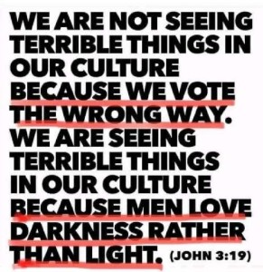 Text only: We are not seeing terrible things in our culture because we vote the wrong way. We are seeing terrible things in our culture because men love darkness rather than light. (John 3:19)
