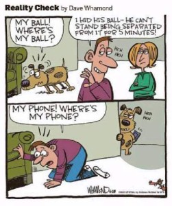 Cartoon in 2 frames. First frame: a dog is looking anxiously under a davenport, thinking, "MY BALL! WHERE'S MY BALL?" and the husband is telling his wife, "I hid his ball - he can't stand being separated from it for 5 minutes" heh heh. 2nd frame shows man looking under the same davenport, saying, "MY PHONE! WHERE'S MY PHONE?" with the dog in the doorway behind him, holding the phone, saying heh heh