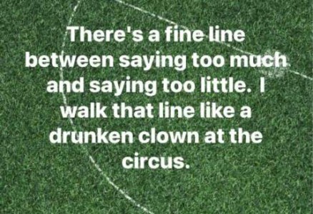 Text only with a lawn and some sort of sport markings sprayed on it, that is part of a circle with the line through the middle. Text is, "There's a fine line between saying too much and saying too little. I walk that line like a drunken clown at the circus.