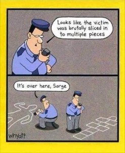 cartoon with 2 frames. 2 police officers at a crime scene. Top frame shows one of them talking into his radio, saying, "Looks like the victim was brutally sliced into multiple pieces" Bottom frame shows the chalk lines; other officer, looking at the outline of a human form, says, "It's over here, Sarge" as the first officer, still holding his radio by his mouth, is looking down at a hop scotch board.