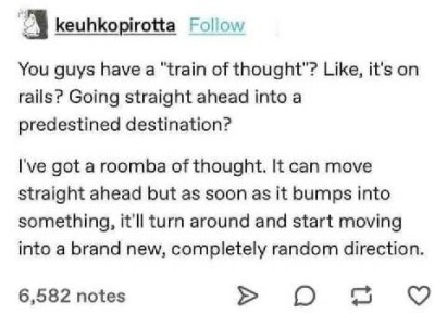 text only: You guys have a train of thought? Like, it's on rails? Going straight ahead into a predestined destination? I've got a roomba of thought. It can move straight ahead but as soon as it bumps into something, it'll turn around and start moving into a brand new, completely random direction.
