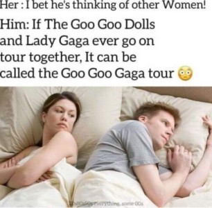 Husband and wife lying in bed, back to back. Wife is looking over her shoulder toward her husband, thinking, "I bet he's thinking of other women!" Meanwhile the husband is thinking, "If The Goo Goo Dolls and Lady Gaga ever go on tour together, it can be called the Goo Goo Gaga tour.