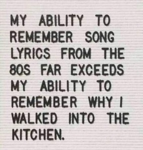 text only: My ability to remember song lyrics from the 80s far exceeds my ability to remember why I walked into the kitchen.