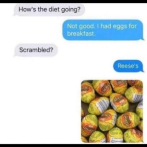 "How's the diet going?" "Not good. I had eggs for breakfast." "Scrambled? "Reese's"
