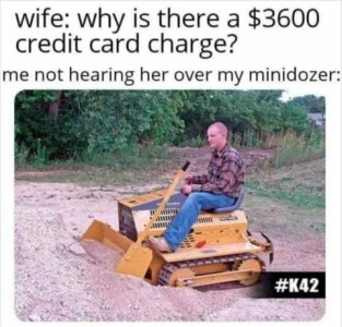 Photo of a man sitting on a small lawn-tractor-sized bulldozer at a pile of sand. Caption: Wife - Why is there a $3600 credit card charge? Me not hearing her over my minidozer.
