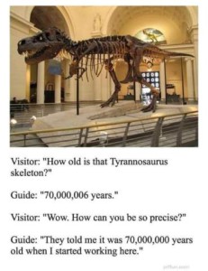 Photo of a huge dinosaur skeleton in a museum. Visitor: "How old is that Tyrannosaurus skeleton?" Guide: "70,000,006 years." Visitor: "Wow! How can you be so precise?" Guide: "They told me it was 70,000,000 years old when I started working here."