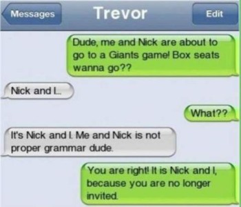 Trevor's texts: Trevor - Dude, me and Nick are about to go to a Giants game! Box seats - wanna go?? "Nick and I..." Trevor - What?? "It's Nick and I. Me and Nick is not proper grammar dude." Trevor - You are rigiht! It is Nick and I, because you are no longer invited.