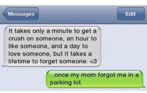 "It takes only a minute to get a crush on someone, an hour to like someone, and a day to love someone, but it takes a lifetime to forget someone." "...once my mom forgot me in a parking lot."
