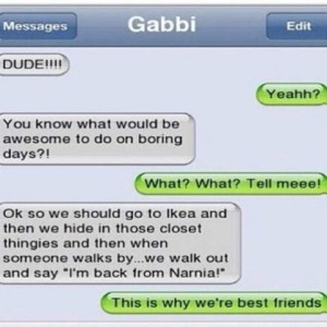 Gabbi's texts "DUDE!!!" Gabbi - Yeahh? "You know what would be awesome to do on boring days?!" Gabbi - What? What? Tell meeee! "Ok so we should go to Ikea and then we hide inthose closet thingies and then when someone walks by...we walk out and say, "I'm back from Narnia!" Gabbi - This is why we're best friends.