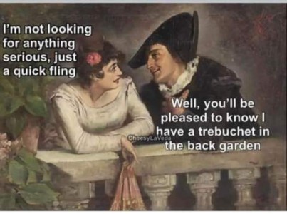 Old-time painting of a man looking adoringly at a woman, who is smiling back at him. She is saying, "I'm not looking for anything serious, just a quick fling." He replies, "Well, you'll be pleased to know I have a trebuchet in the back garden."
