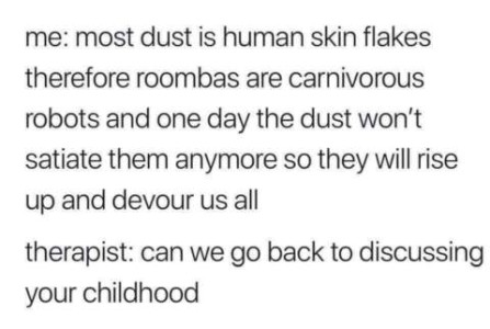 text only. me: Most dust is human skin flakes therefore roombas are carnivorous robots and one day the dust won't satiate them anymore so they will rise up and devour us all. therapist: Can we go back to discussing your childhood?
