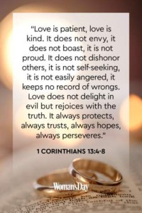 Love is patient, love is kind. It does not envy, it does not boast, it is not proud. It does not dishonor others, it is not self-seeking, it is not easily angered, it keeps no record of wrongs. Love does not delight in evil but rejoices with the truth. It always protects, always trusts, always hopes, always perseveres. 1Corinthians 13:4-8