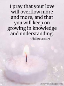 I pray that your love wil overflow more and more, and that you will keep on growing in knowledge and understanding. Philippians 1:9