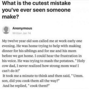Text only: What is the cutest mistake you're ever seen someone make? Reply by "anonymous": My twelve year old son called me at work early one evening. He was home trying to help with making dinner for his siblings and for me ad his mom before we got home. I could hear the frustration in his voice. He was trying to mash the potatoes. "Holy cow dad, I never realized how strong mom was! I can't do it!" It took me a minute to think and then said, "Ummm, son, did you cook them all the way?" And he replied, "Cook them?"