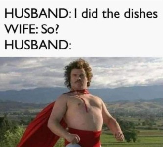 HUSBAND: I did the dishes. WIFE: So? HUSBAND: photo of a man standing outdoors with mountains in the background. He is wearing nothing but red superhero shorts and a red cape, his bare chest thrust out proudly, a determined and proud look on his face.