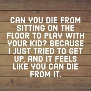 Text only: Can you die from sitting on the floor to play with your kid? Because I just tried to get up and it feels like you can die from it.