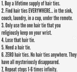 Text only. 1. Buy a lifetime supply of hair ties. 2. Fiond hair ties EVERYWHERE...in the sink, couch, laundry in a cup, under the remote. 3. Only use the one hair tie that you religiously keep on your wrist. 4. Lose that hair tie. 5. Need a hair tie. 6. ZERO hair ties. No hair ties anywhere. They have all mysteriously disappeared. 7. Repeat steps 1-6 times infinity.