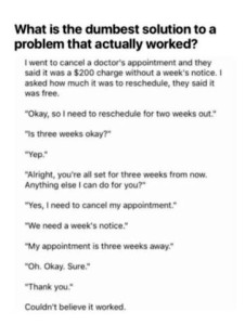Title: What is the dumbest solution to a problem that actually worked? I went to cancel a doctor's appointment and they said it was a $200 charge without a week's notice. I asked how much it was to reschedule, they said it was free. "Okay, so I need to reschedule for two weeks out." "Is three weeks okay?" "Yep." "Alright, you're all set for three weeks from now. Anything else I can do for you?" "Yes, I need to cancel my appointment." "We need a week's notice." "My appointment is three weeks away." "Oh. Okay. Sure." "Thank you." Couldn't believe it worked.