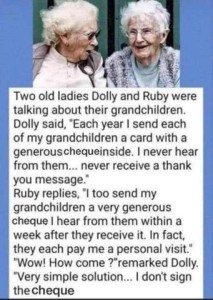 Photo of 2 elderly ladies, followed my text: Two old ladies Dolly and Ruby were talking about their grandchildren. Dolly said, "Each year I send each of my grandchildren a card with a generous cheque inside. I never hear from them...never receive a thank you message.: Ruby replies, "I too send my grandchildren a very generous cheque; I hear from them within a week after they receive it. In fact, they each pay me a personal visit." Wow! How come?" remarked Dolly. "Very simple solution...I don't sign the cheque."