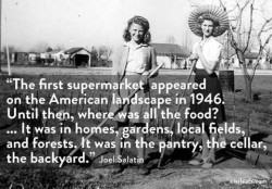 black and white photo of 2 women in the 40's, standing in a garden and leaning on hoes or rakes. Quote: "The first supermarket appeared on the American landscape in 1946. Until then, where was all the food? ... It was in homes, gardens, local fields, and forests. It was in the pantry, the cellar, the backyard."Joel Salatin